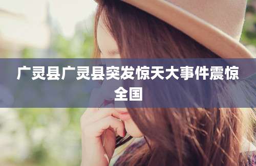 广灵县广灵县突发惊天大事件震惊全国