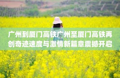 广州到厦门高铁广州至厦门高铁再创奇迹速度与激情新篇章震撼开启