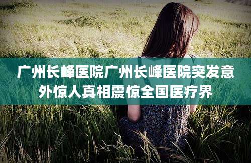 广州长峰医院广州长峰医院突发意外惊人真相震惊全国医疗界