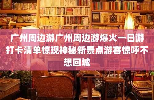广州周边游广州周边游爆火一日游打卡清单惊现神秘新景点游客惊呼不想回城