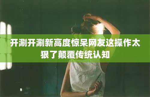开涮开涮新高度惊呆网友这操作太狠了颠覆传统认知