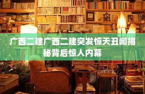 广西二建广西二建突发惊天丑闻揭秘背后惊人内幕