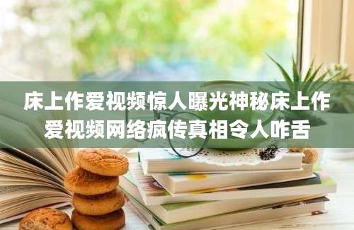 床上作爱视频惊人曝光神秘床上作爱视频网络疯传真相令人咋舌
