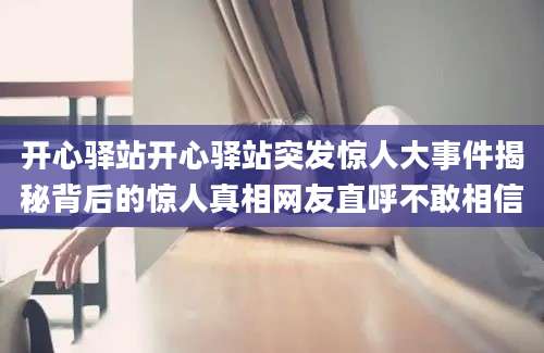 开心驿站开心驿站突发惊人大事件揭秘背后的惊人真相网友直呼不敢相信