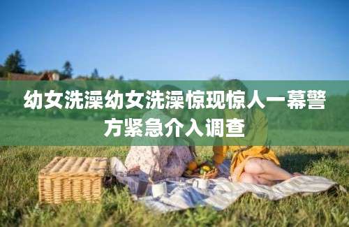 幼女洗澡幼女洗澡惊现惊人一幕警方紧急介入调查