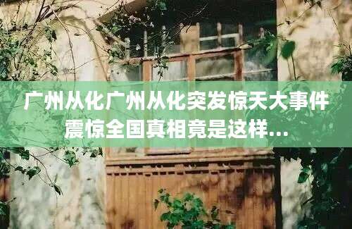 广州从化广州从化突发惊天大事件震惊全国真相竟是这样...