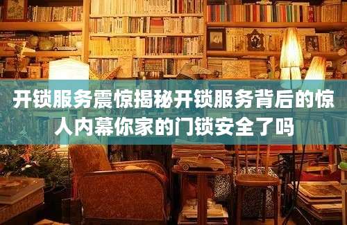 开锁服务震惊揭秘开锁服务背后的惊人内幕你家的门锁安全了吗