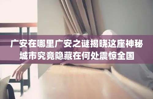 广安在哪里广安之谜揭晓这座神秘城市究竟隐藏在何处震惊全国