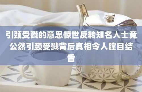 引颈受戮的意思惊世反转知名人士竟公然引颈受戮背后真相令人瞠目结舌