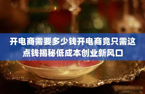 开电商需要多少钱开电商竟只需这点钱揭秘低成本创业新风口