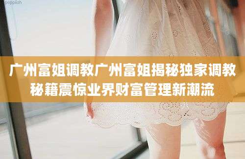 广州富姐调教广州富姐揭秘独家调教秘籍震惊业界财富管理新潮流