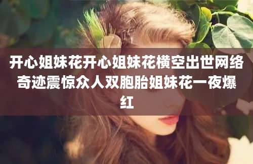 开心姐妹花开心姐妹花横空出世网络奇迹震惊众人双胞胎姐妹花一夜爆红