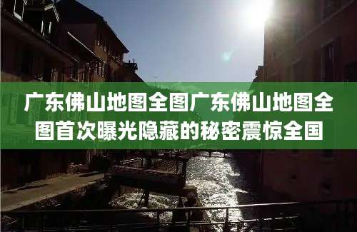 广东佛山地图全图广东佛山地图全图首次曝光隐藏的秘密震惊全国