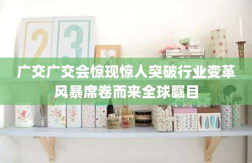 广交广交会惊现惊人突破行业变革风暴席卷而来全球瞩目