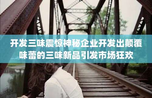 开发三味震惊神秘企业开发出颠覆味蕾的三味新品引发市场狂欢