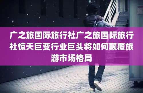广之旅国际旅行社广之旅国际旅行社惊天巨变行业巨头将如何颠覆旅游市场格局