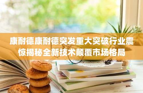 康耐德康耐德突发重大突破行业震惊揭秘全新技术颠覆市场格局