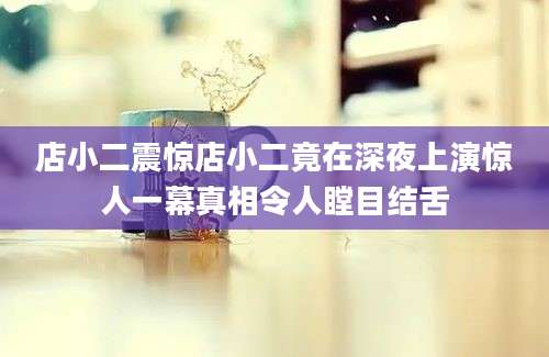 店小二震惊店小二竟在深夜上演惊人一幕真相令人瞠目结舌