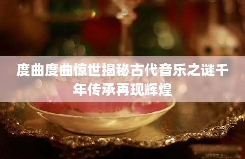 度曲度曲惊世揭秘古代音乐之谜千年传承再现辉煌