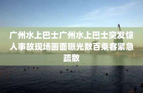 广州水上巴士广州水上巴士突发惊人事故现场画面曝光数百乘客紧急疏散