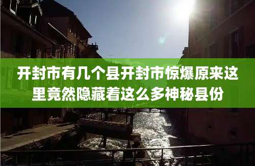 开封市有几个县开封市惊爆原来这里竟然隐藏着这么多神秘县份