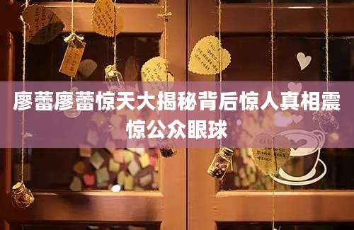 廖蕾廖蕾惊天大揭秘背后惊人真相震惊公众眼球