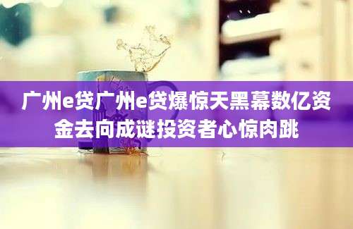 广州e贷广州e贷爆惊天黑幕数亿资金去向成谜投资者心惊肉跳
