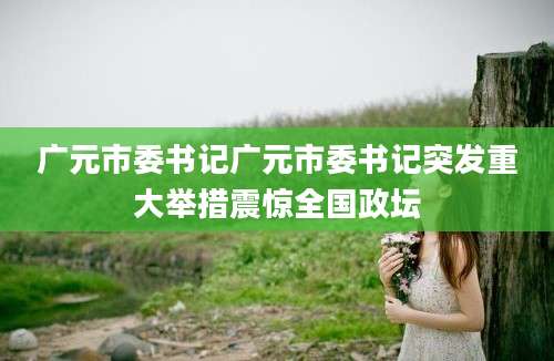 广元市委书记广元市委书记突发重大举措震惊全国政坛