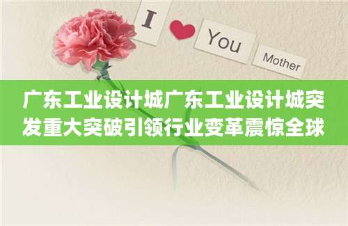 广东工业设计城广东工业设计城突发重大突破引领行业变革震惊全球