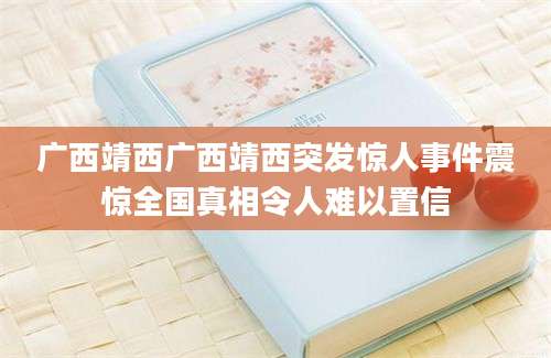 广西靖西广西靖西突发惊人事件震惊全国真相令人难以置信
