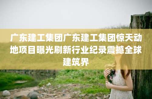 广东建工集团广东建工集团惊天动地项目曝光刷新行业纪录震撼全球建筑界