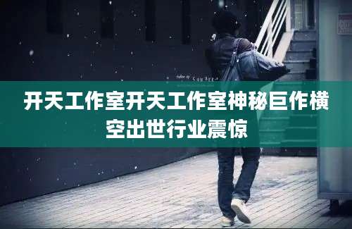 开天工作室开天工作室神秘巨作横空出世行业震惊