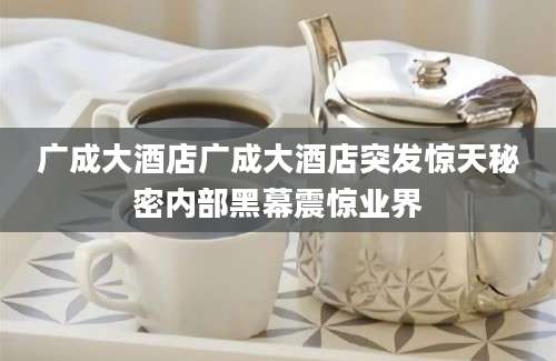 广成大酒店广成大酒店突发惊天秘密内部黑幕震惊业界