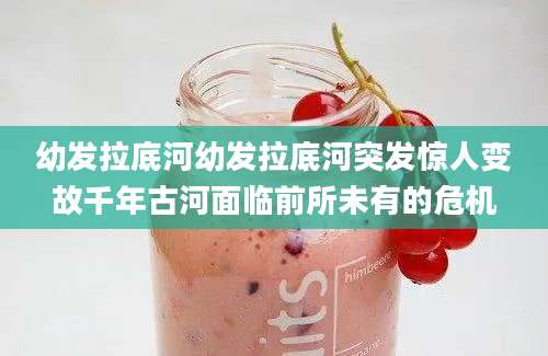 幼发拉底河幼发拉底河突发惊人变故千年古河面临前所未有的危机