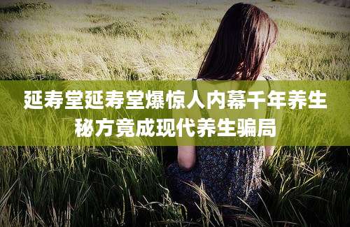 延寿堂延寿堂爆惊人内幕千年养生秘方竟成现代养生骗局