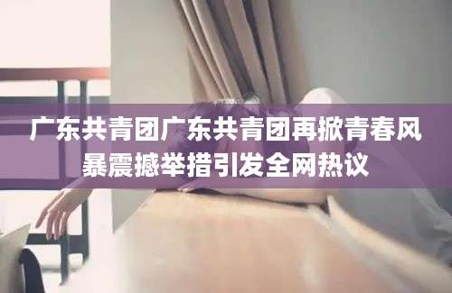 广东共青团广东共青团再掀青春风暴震撼举措引发全网热议