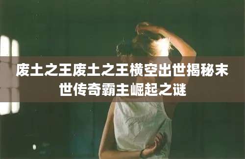 废土之王废土之王横空出世揭秘末世传奇霸主崛起之谜