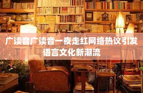 广读音广读音一夜走红网络热议引发语言文化新潮流