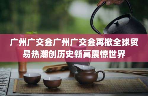 广州广交会广州广交会再掀全球贸易热潮创历史新高震惊世界