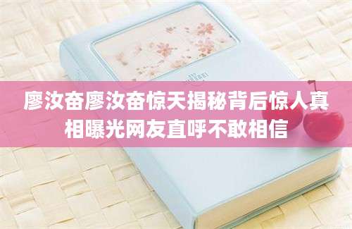 廖汝奋廖汝奋惊天揭秘背后惊人真相曝光网友直呼不敢相信