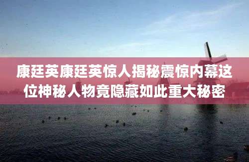 康廷英康廷英惊人揭秘震惊内幕这位神秘人物竟隐藏如此重大秘密