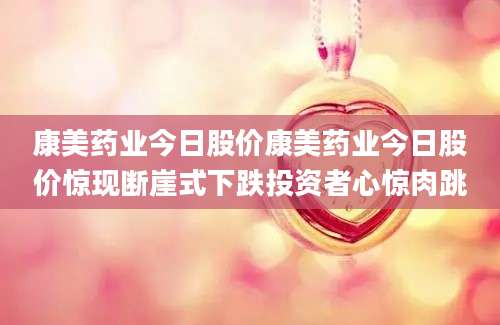 康美药业今日股价康美药业今日股价惊现断崖式下跌投资者心惊肉跳