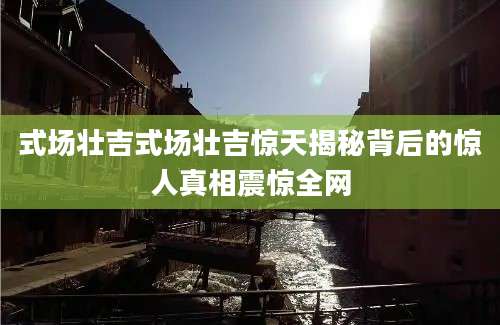 式场壮吉式场壮吉惊天揭秘背后的惊人真相震惊全网
