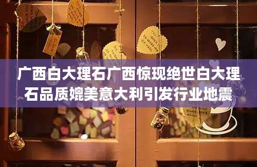 广西白大理石广西惊现绝世白大理石品质媲美意大利引发行业地震