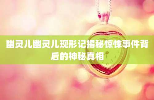 幽灵儿幽灵儿现形记揭秘惊悚事件背后的神秘真相