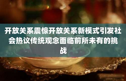 开放关系震惊开放关系新模式引发社会热议传统观念面临前所未有的挑战
