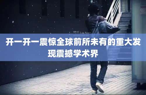 开一开一震惊全球前所未有的重大发现震撼学术界