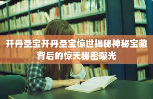 开丹圣宝开丹圣宝惊世揭秘神秘宝藏背后的惊天秘密曝光