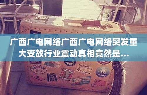 广西广电网络广西广电网络突发重大变故行业震动真相竟然是...