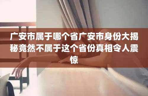 广安市属于哪个省广安市身份大揭秘竟然不属于这个省份真相令人震惊